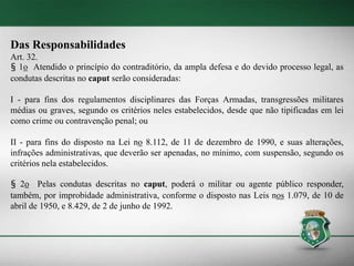 Das Responsabilidades
Art. 32.
§ 1o Atendido o princípio do contraditório, da ampla defesa e do devido processo legal, as
condutas descritas no caput serão consideradas:
I - para fins dos regulamentos disciplinares das Forças Armadas, transgressões militares
médias ou graves, segundo os critérios neles estabelecidos, desde que não tipificadas em lei
como crime ou contravenção penal; ou
II - para fins do disposto na Lei no 8.112, de 11 de dezembro de 1990, e suas alterações,
infrações administrativas, que deverão ser apenadas, no mínimo, com suspensão, segundo os
critérios nela estabelecidos.
§ 2o Pelas condutas descritas no caput, poderá o militar ou agente público responder,
também, por improbidade administrativa, conforme o disposto nas Leis nos 1.079, de 10 de
abril de 1950, e 8.429, de 2 de junho de 1992.
 