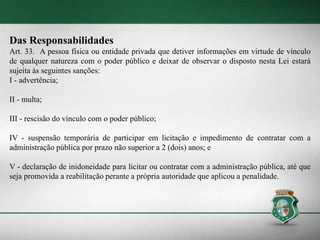 Das Responsabilidades
Art. 33. A pessoa física ou entidade privada que detiver informações em virtude de vínculo
de qualquer natureza com o poder público e deixar de observar o disposto nesta Lei estará
sujeita às seguintes sanções:
I - advertência;
II - multa;
III - rescisão do vínculo com o poder público;
IV - suspensão temporária de participar em licitação e impedimento de contratar com a
administração pública por prazo não superior a 2 (dois) anos; e
V - declaração de inidoneidade para licitar ou contratar com a administração pública, até que
seja promovida a reabilitação perante a própria autoridade que aplicou a penalidade.
 