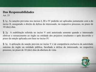 Das Responsabilidades
Art. 33
§ 1o As sanções previstas nos incisos I, III e IV poderão ser aplicadas juntamente com a do
inciso II, assegurado o direito de defesa do interessado, no respectivo processo, no prazo de
10 (dez) dias.
§ 2o A reabilitação referida no inciso V será autorizada somente quando o interessado
efetivar o ressarcimento ao órgão ou entidade dos prejuízos resultantes e após decorrido o
prazo da sanção aplicada com base no inciso IV.
§ 3o A aplicação da sanção prevista no inciso V é de competência exclusiva da autoridade
máxima do órgão ou entidade pública, facultada a defesa do interessado, no respectivo
processo, no prazo de 10 (dez) dias da abertura de vista.
 