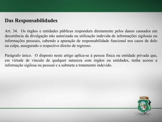 Das Responsabilidades
Art. 34. Os órgãos e entidades públicas respondem diretamente pelos danos causados em
decorrência da divulgação não autorizada ou utilização indevida de informações sigilosas ou
informações pessoais, cabendo a apuração de responsabilidade funcional nos casos de dolo
ou culpa, assegurado o respectivo direito de regresso.
Parágrafo único. O disposto neste artigo aplica-se à pessoa física ou entidade privada que,
em virtude de vínculo de qualquer natureza com órgãos ou entidades, tenha acesso a
informação sigilosa ou pessoal e a submeta a tratamento indevido.
 