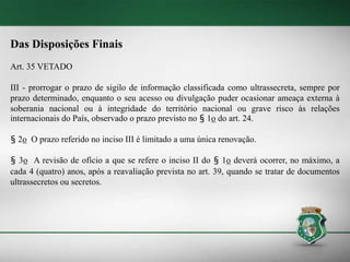 Das Disposições Finais
Art. 35 VETADO
III - prorrogar o prazo de sigilo de informação classificada como ultrassecreta, sempre por
prazo determinado, enquanto o seu acesso ou divulgação puder ocasionar ameaça externa à
soberania nacional ou à integridade do território nacional ou grave risco às relações
internacionais do País, observado o prazo previsto no § 1o do art. 24.
§ 2o O prazo referido no inciso III é limitado a uma única renovação.
§ 3o A revisão de ofício a que se refere o inciso II do § 1o deverá ocorrer, no máximo, a
cada 4 (quatro) anos, após a reavaliação prevista no art. 39, quando se tratar de documentos
ultrassecretos ou secretos.
 