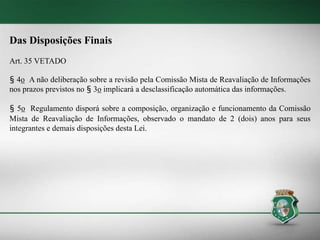 Das Disposições Finais
Art. 35 VETADO
§ 4o A não deliberação sobre a revisão pela Comissão Mista de Reavaliação de Informações
nos prazos previstos no § 3o implicará a desclassificação automática das informações.
§ 5o Regulamento disporá sobre a composição, organização e funcionamento da Comissão
Mista de Reavaliação de Informações, observado o mandato de 2 (dois) anos para seus
integrantes e demais disposições desta Lei.
 
