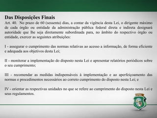 Das Disposições Finais
Art. 40. No prazo de 60 (sessenta) dias, a contar da vigência desta Lei, o dirigente máximo
de cada órgão ou entidade da administração pública federal direta e indireta designará
autoridade que lhe seja diretamente subordinada para, no âmbito do respectivo órgão ou
entidade, exercer as seguintes atribuições:
I - assegurar o cumprimento das normas relativas ao acesso a informação, de forma eficiente
e adequada aos objetivos desta Lei;
II - monitorar a implementação do disposto nesta Lei e apresentar relatórios periódicos sobre
o seu cumprimento;
III - recomendar as medidas indispensáveis à implementação e ao aperfeiçoamento das
normas e procedimentos necessários ao correto cumprimento do disposto nesta Lei; e
IV - orientar as respectivas unidades no que se refere ao cumprimento do disposto nesta Lei e
seus regulamentos.
 