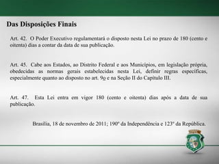 Das Disposições Finais
Art. 42. O Poder Executivo regulamentará o disposto nesta Lei no prazo de 180 (cento e
oitenta) dias a contar da data de sua publicação.
Art. 45. Cabe aos Estados, ao Distrito Federal e aos Municípios, em legislação própria,
obedecidas as normas gerais estabelecidas nesta Lei, definir regras específicas,
especialmente quanto ao disposto no art. 9o e na Seção II do Capítulo III.
Art. 47. Esta Lei entra em vigor 180 (cento e oitenta) dias após a data de sua
publicação.
Brasília, 18 de novembro de 2011; 190º da Independência e 123º da República.
 
