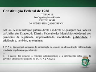 Constituição Federal de 1988
TÍTULO III
Da Organização do Estado
CAPÍTULO VII
DAADMINISTRAÇÃO PÚBLICA
Art. 37. A administração pública direta e indireta de qualquer dos Poderes
da União, dos Estados, do Distrito Federal e dos Municípios obedecerá aos
princípios de legalidade, impessoalidade, moralidade, publicidade e
eficiência e, também, ao seguinte:
...
§ 3º A lei disciplinará as formas de participação do usuário na administração pública direta
e indireta, regulando especialmente:
...
II - o acesso dos usuários a registros administrativos e a informações sobre atos de
governo, observado o disposto no art. 5º, X e XXXIII;
 