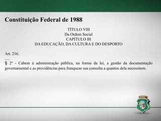 Constituição Federal de 1988
TÍTULO VIII
Da Ordem Social
CAPÍTULO III
DA EDUCAÇÃO, DA CULTURA E DO DESPORTO
Art. 216.
.....
§ 2º - Cabem à administração pública, na forma da lei, a gestão da documentação
governamental e as providências para franquear sua consulta a quantos dela necessitem.
 