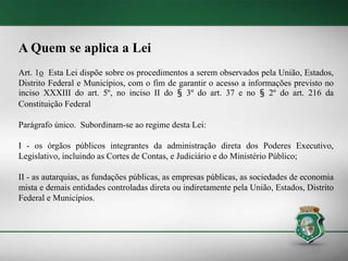 A Quem se aplica a Lei
Art. 1o Esta Lei dispõe sobre os procedimentos a serem observados pela União, Estados,
Distrito Federal e Municípios, com o fim de garantir o acesso a informações previsto no
inciso XXXIII do art. 5º, no inciso II do § 3º do art. 37 e no § 2º do art. 216 da
Constituição Federal
Parágrafo único. Subordinam-se ao regime desta Lei:
I - os órgãos públicos integrantes da administração direta dos Poderes Executivo,
Legislativo, incluindo as Cortes de Contas, e Judiciário e do Ministério Público;
II - as autarquias, as fundações públicas, as empresas públicas, as sociedades de economia
mista e demais entidades controladas direta ou indiretamente pela União, Estados, Distrito
Federal e Municípios.
 