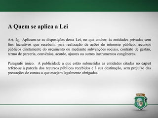 A Quem se aplica a Lei
Art. 2o Aplicam-se as disposições desta Lei, no que couber, às entidades privadas sem
fins lucrativos que recebam, para realização de ações de interesse público, recursos
públicos diretamente do orçamento ou mediante subvenções sociais, contrato de gestão,
termo de parceria, convênios, acordo, ajustes ou outros instrumentos congêneres.
Parágrafo único. A publicidade a que estão submetidas as entidades citadas no caput
refere-se à parcela dos recursos públicos recebidos e à sua destinação, sem prejuízo das
prestações de contas a que estejam legalmente obrigadas.
 