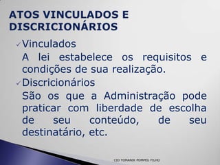  Vinculados
  A lei estabelece os requisitos e
  condições de sua realização.
 Discricionários
  São os que a Administração pode
  praticar com liberdade de escolha
  de     seu    conteúdo,   de  seu
  destinatário, etc.

                 CID TOMANIK POMPEU FILHO
 