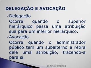  Delegação
  Ocorre     quando      o    superior
  hierárquico passa uma atribuição
  sua para um inferior hierárquico.
 Avocação
  Ocorre quando o administrador
  público tem um subalterno e retira
  dele uma atribuição, trazendo-a
  para si.
                   CID TOMANIK POMPEU FILHO
 