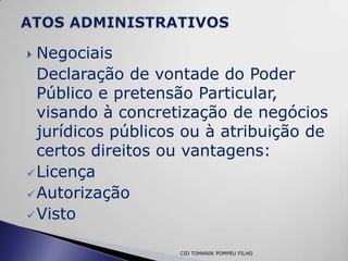  Negociais
  Declaração de vontade do Poder
  Público e pretensão Particular,
  visando à concretização de negócios
  jurídicos públicos ou à atribuição de
  certos direitos ou vantagens:
 Licença
 Autorização
 Visto


                   CID TOMANIK POMPEU FILHO
 
