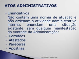 Enunciativos
 Não contem uma norma de atuação e
 não ordenam a atividade administrativa
 interna,   enunciam    uma   situação
 existente, sem qualquer manifestação
 da vontade da Administração:
 Certidões
 Atestados
 Pareceres
 Apostilas


                   CID TOMANIK POMPEU FILHO
 