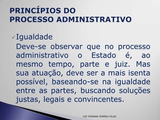  Igualdade
 Deve-se observar que no processo
 administrativo o Estado é, ao
 mesmo tempo, parte e juiz. Mas
 sua atuação, deve ser a mais isenta
 possível, baseando-se na igualdade
 entre as partes, buscando soluções
 justas, legais e convincentes.

                  CID TOMANIK POMPEU FILHO
 