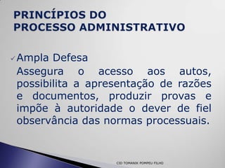  Ampla Defesa
 Assegura o acesso aos autos,
 possibilita a apresentação de razões
 e documentos, produzir provas e
 impõe à autoridade o dever de fiel
 observância das normas processuais.


                   CID TOMANIK POMPEU FILHO
 