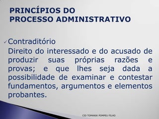  Contraditório
 Direito do interessado e do acusado de
 produzir suas próprias razões e
 provas; e que lhes seja dada a
 possibilidade de examinar e contestar
 fundamentos, argumentos e elementos
 probantes.

                    CID TOMANIK POMPEU FILHO
 