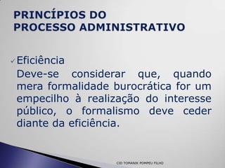  Eficiência
 Deve-se considerar que, quando
 mera formalidade burocrática for um
 empecilho à realização do interesse
 público, o formalismo deve ceder
 diante da eficiência.


                  CID TOMANIK POMPEU FILHO
 