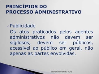  Publicidade
 Os atos praticados pelos agentes
 administrativos não devem ser
 sigilosos, devem ser públicos,
 acessível ao público em geral, não
 apenas as partes envolvidas.


                 CID TOMANIK POMPEU FILHO
 
