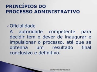  Oficialidade
 A autoridade competente para
 decidir tem o dever de inaugurar e
 impulsionar o processo, até que se
 obtenha     um      resultado final
 conclusivo e definitivo.


                  CID TOMANIK POMPEU FILHO
 