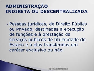    Pessoas jurídicas, de Direito Público
    ou Privado, destinadas à execução
    de funções e à prestação de
    serviços públicos de titularidade do
    Estado e a elas transferidas em
    caráter exclusivo ou não.



                      CID TOMANIK POMPEU FILHO
 