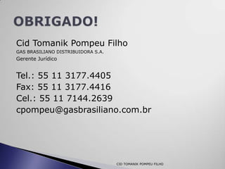 Cid Tomanik Pompeu Filho
GAS BRASILIANO DISTRIBUIDORA S.A.
Gerente Jurídico


Tel.: 55 11 3177.4405
Fax: 55 11 3177.4416
Cel.: 55 11 7144.2639
cpompeu@gasbrasiliano.com.br




                                    CID TOMANIK POMPEU FILHO
 