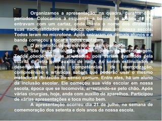 Organizamos a apresentação, na quadra, durante dois períodos. Colocamos à esquerda, a banda, os alunos da 8ª2 entravam com um cartaz, onde, havia o nome dos diretores, suas nacionalidades e a época que aturam em nossa escola. Todos leram no microfone. Após entraram os demais alunos e a banda começou a tocar e todos cantaram. O projeto foi desenvolvido em seis períodos. São quarenta alunos que participaram da aprendizagem. Todos obedeceram às atividades, pois seriam avaliados pela escrita da letra sem auxílio de nada. Ao serem estimulados a desenvolverem suas competências de memorização, compreensão e artísticas sabem que poderão usar o mesmo método ao conteúdo do senso comum. Entre eles, há um aluno da inclusão escolar. Ele começou sua vida escolar em nossa escola, época que se locomovia, arrastando-se pelo chão. Após várias cirurgias, hoje, anda com auxílio de aparelhos. Participou de várias apresentações e toca muito bem. A apresentação ocorreu dia 21 de julho, na semana de comemoração dos setenta e dois anos da nossa escola. 