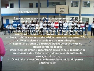 1. OBJETIVOS: Baseando-se na necessidade de aprenderem o hino da nossa escola, realizei o trabalho para mostrar aos alunos que memorizar e cantar são habilidades fáceis de serem desenvolvidas e que todo trabalho de  ensino-aprendizagem, requer muito esforço e integração. Em conjunto podem vencer os obstáculos e tornar-se pessoas melhores. Levar o aluno a saber cantar o hino da sua escola sem o CD; Desenvolver a capacidade de memorização; Estimular o trabalho em grupo, pois o coral depende do desempenho de todos; Orientá-los da grande importância que a escola desempenha em nossas vidas. Estudo ocorrido através da análise da mensagem do texto;  Oportunizar situações que desenvolva o hábito do pensar antes de falar. 