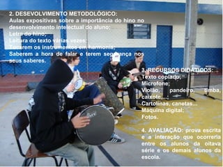 2. DESEVOLVIMENTO METODOLÓGICO:  Aulas expositivas sobre a importância do hino no desenvolvimento intelectual do aluno; Letra do hino;  Leitura do texto várias vezes; Tocarem os instrumentos em harmonia; Saberem a hora de falar e terem segurança nos seus saberes. 3. RECURSOS DIDÁTICOS:  Texto copiado; Microfone;  Violão, pandeiro, timba, caixote....;  Cartolinas, canetas... Máquina digital; Fotos. 4. AVALIAÇÃO: prova escrita e a interação que ocorreria entre os alunos da oitava série e os demais alunos da escola. 
