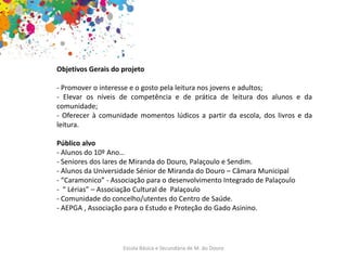 Escola Básica e Secundária de M. do Douro
Objetivos Gerais do projeto
- Promover o interesse e o gosto pela leitura nos jovens e adultos;
- Elevar os níveis de competência e de prática de leitura dos alunos e da
comunidade;
- Oferecer à comunidade momentos lúdicos a partir da escola, dos livros e da
leitura.
Público alvo
- Alunos do 10º Ano…
- Seniores dos lares de Miranda do Douro, Palaçoulo e Sendim.
- Alunos da Universidade Sénior de Miranda do Douro – Câmara Municipal
- “Caramonico” - Associação para o desenvolvimento Integrado de Palaçoulo
- “ Lérias” – Associação Cultural de Palaçoulo
- Comunidade do concelho/utentes do Centro de Saúde.
- AEPGA , Associação para o Estudo e Proteção do Gado Asinino.
 