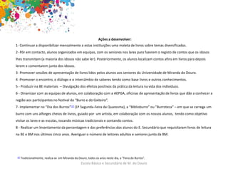 Escola Básica e Secundária de M. do Douro
Ações a desenvolver:
1- Continuar a disponibilizar mensalmente a estas instituições uma maleta de livros sobre temas diversificados.
2- Pôr em contacto, alunos organizados em equipas, com os seniores nos lares para fazerem o registo de contos que os idosos
lhes transmitam (a maioria dos idosos não sabe ler). Posteriormente, os alunos localizam contos afins em livros para depois
lerem e comentarem junto dos idosos.
3- Promover sessões de apresentação de livros lidos pelos alunos aos seniores da Universidade de Miranda do Douro.
4 -Promover o encontro, o diálogo e o intercâmbio de saberes tendo como base livros e outros conhecimentos.
5 - Produzir na BE materiais – Divulgação dos efeitos positivos da prática da leitura na vida dos indivíduos.
6 - Dinamizar com as equipas de alunos, em colaboração com a AEPGA, oficinas de apresentação de livros que dão a conhecer a
região aos participantes no festival do “Burro e do Gaiteiro”.
7- Implementar no “Dia dos Burros”[1] (1ª Segunda-Feira da Quaresma), a “Biblioburro” ou ”Burroteca” – em que se carrega um
burro com uns alforges cheios de livros, guiado por um artista, em colaboração com os nossos alunos, tendo como objetivo
visitar os lares e as escolas, tocando músicas tradicionais e contando contos.
8 - Realizar um levantamento da percentagem e das preferências dos alunos do E. Secundário que requisitaram livros de leitura
na BE e BM nos últimos cinco anos. Averiguar o número de leitores adultos e seniores junto da BM.
[1] Tradicionalmente, realiza-se em Miranda do Douro, todos os anos neste dia, a “Feira do Burros”.
 
