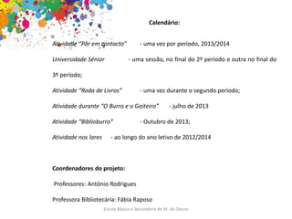 Escola Básica e Secundária de M. do Douro
Calendário:
Atividade “Pôr em contacto” - uma vez por período, 2013/2014
Universidade Sénior - uma sessão, no final do 2º período e outra no final do
3º período;
Atividade “Roda de Livros” - uma vez durante o segundo período;
Atividade durante “O Burro e o Gaiteiro” - julho de 2013
Atividade “Biblioburro” - Outubro de 2013;
Atividade nos lares - ao longo do ano letivo de 2012/2014
Coordenadores do projeto:
Professores: António Rodrigues
Professora Bibliotecária: Fábia Raposo
 