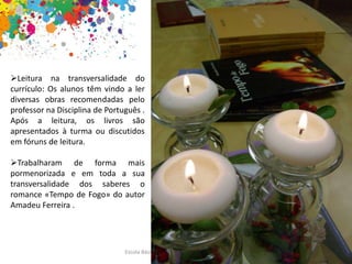 Escola Básica e Secundária de M. do Douro
1 .Centralidade da leitura
Leitura na transversalidade do
currículo: Os alunos têm vindo a ler
diversas obras recomendadas pelo
professor na Disciplina de Português .
Após a leitura, os livros são
apresentados à turma ou discutidos
em fóruns de leitura.
Trabalharam de forma mais
pormenorizada e em toda a sua
transversalidade dos saberes o
romance «Tempo de Fogo» do autor
Amadeu Ferreira .
 