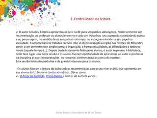 Escola Básica e Secundária de M. do Douro
1 .Centralidade da leitura
 O autor Amadeu Ferreira apresentou o livro na BE para um público abrangente. Posteriormente por
recomendação do professor os alunos leram-no e cada um trabalhou seu aspeto da sociedade da época
e ou personagem, no sentido de os enquadrar no tempo, no espaço e entender o seu papel na
sociedade. As problemáticas tratadas no livro não só dizem respeito à região das “Terras de Miranda”,
como a um contexto mais amplo como; a inquisição, a homossexualidade, as dificuldades a todos os
níveis daquele tempo (…). Depois deste tratamento feito pelos alunos, o autor regressou à biblioteca,
onde teve lugar uma nova sessão e os alunos tiveram oportunidade de apresentar ao autor e professor
da disciplina as suas interpretações do romance, confrontando-as com a do escritor .
Esta sessão foi muito produtiva e de grande interesse para os alunos.
- Os alunos fizeram a leitura de outras obras recomendadas para o seu nível etário, que apresentaram
aos alunos da U. Sénior e contos aos idosos. Obras como:
- O Amor de Perdição, Primo Basílio e contos de autores vários….
 
