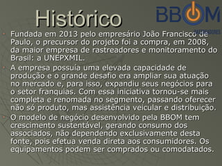 HistóricoHistóricoFundada em 2013 pelo empresário João Francisco deFundada em 2013 pelo empresário João Francisco de
Paulo, o precursor do projeto foi a compra, em 2008,Paulo, o precursor do projeto foi a compra, em 2008,
da maior empresa de rastreadores e monitoramento doda maior empresa de rastreadores e monitoramento do
Brasil: a UNEPXMIL.Brasil: a UNEPXMIL.
A empresa possuía uma elevada capacidade deA empresa possuía uma elevada capacidade de
produção e o grande desafio era ampliar sua atuaçãoprodução e o grande desafio era ampliar sua atuação
no mercado e, para isso, expandiu seus negócios parano mercado e, para isso, expandiu seus negócios para
o setor franquias. Com essa iniciativa tornou-se maiso setor franquias. Com essa iniciativa tornou-se mais
completa e renomada no segmento, passando oferecercompleta e renomada no segmento, passando oferecer
não só produto, mas assistência veicular e distribuição.não só produto, mas assistência veicular e distribuição.
O modelo de negócio desenvolvido pela BBOM temO modelo de negócio desenvolvido pela BBOM tem
crescimento sustentável, gerando consumo doscrescimento sustentável, gerando consumo dos
associados, não dependendo exclusivamente destaassociados, não dependendo exclusivamente desta
fonte, pois efetua venda direta aos consumidores. Osfonte, pois efetua venda direta aos consumidores. Os
equipamentos podem ser comprados ou comodatados.equipamentos podem ser comprados ou comodatados.
 
