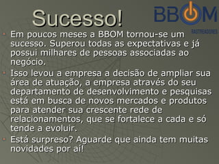Sucesso!Sucesso!
Em poucos meses a BBOM tornou-se umEm poucos meses a BBOM tornou-se um
sucesso. Superou todas as expectativas e jásucesso. Superou todas as expectativas e já
possui milhares de pessoas associadas aopossui milhares de pessoas associadas ao
negócio.negócio.
Isso levou a empresa a decisão de ampliar suaIsso levou a empresa a decisão de ampliar sua
área de atuação, a empresa através do seuárea de atuação, a empresa através do seu
departamento de desenvolvimento e pesquisasdepartamento de desenvolvimento e pesquisas
está em busca de novos mercados e produtosestá em busca de novos mercados e produtos
para atender sua crescente rede depara atender sua crescente rede de
relacionamentos, que se fortalece a cada e sórelacionamentos, que se fortalece a cada e só
tende a evoluir.tende a evoluir.
Está surpresoEstá surpreso? Aguarde que ainda tem muitas? Aguarde que ainda tem muitas
novidades por aí!novidades por aí!
 