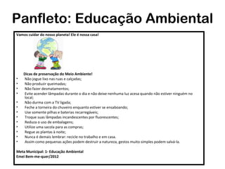 Panfleto: Educação Ambiental
Vamos cuidar do nosso planeta! Ele é nossa casa!




    Dicas de preservação do Meio Ambiente!
•   Não jogue lixo nas ruas e calçadas;
•   Não produzir queimadas;
•   Não fazer desmatamentos;
•   Evite acender lâmpadas durante o dia e não deixe nenhuma luz acesa quando não estiver ninguém no
    local;
•   Não durma com a TV ligada;
•   Feche a torneira do chuveiro enquanto estiver se ensaboando;
•   Use somente pilhas e baterias recarregáveis;
•   Troque suas lâmpadas incandescentes por fluorescentes;
•   Reduza o uso de embalagens;
•   Utilize uma sacola para as compras;
•   Regue as plantas à noite;
•   Nunca é demais lembrar: recicle no trabalho e em casa.
•   Assim como pequenas ações podem destruir a natureza, gestos muito simples podem salvá-la.

Meta Municipal: 1- Educação Ambiental
Emei Bem-me-quer/2012
 