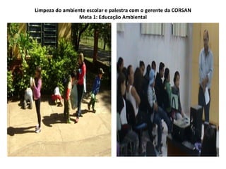 Limpeza do ambiente escolar e palestra com o gerente da CORSAN
                 Meta 1: Educação Ambiental
 