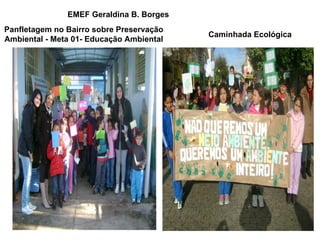 EMEF Geraldina B. Borges
Panfletagem no Bairro sobre Preservação
                                          Caminhada Ecológica
Ambiental - Meta 01- Educação Ambiental
 