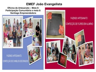 EMEF João Evangelista
 Oficina de Artesanato – Meta 6:
Participação Comunitária e meta 8:
     Santiago Empreendedora
 