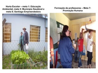 Horta Escolar – meta 1: Educação
Ambiental, meta 5: Município Saudável e   Formação de professores – Meta 7:
  meta 8; Santiago Empreendedora                Promoção Humana
 