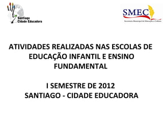 ATIVIDADES REALIZADAS NAS ESCOLAS DE
     EDUCAÇÃO INFANTIL E ENSINO
           FUNDAMENTAL

        I SEMESTRE DE 2012
   SANTIAGO - CIDADE EDUCADORA
 