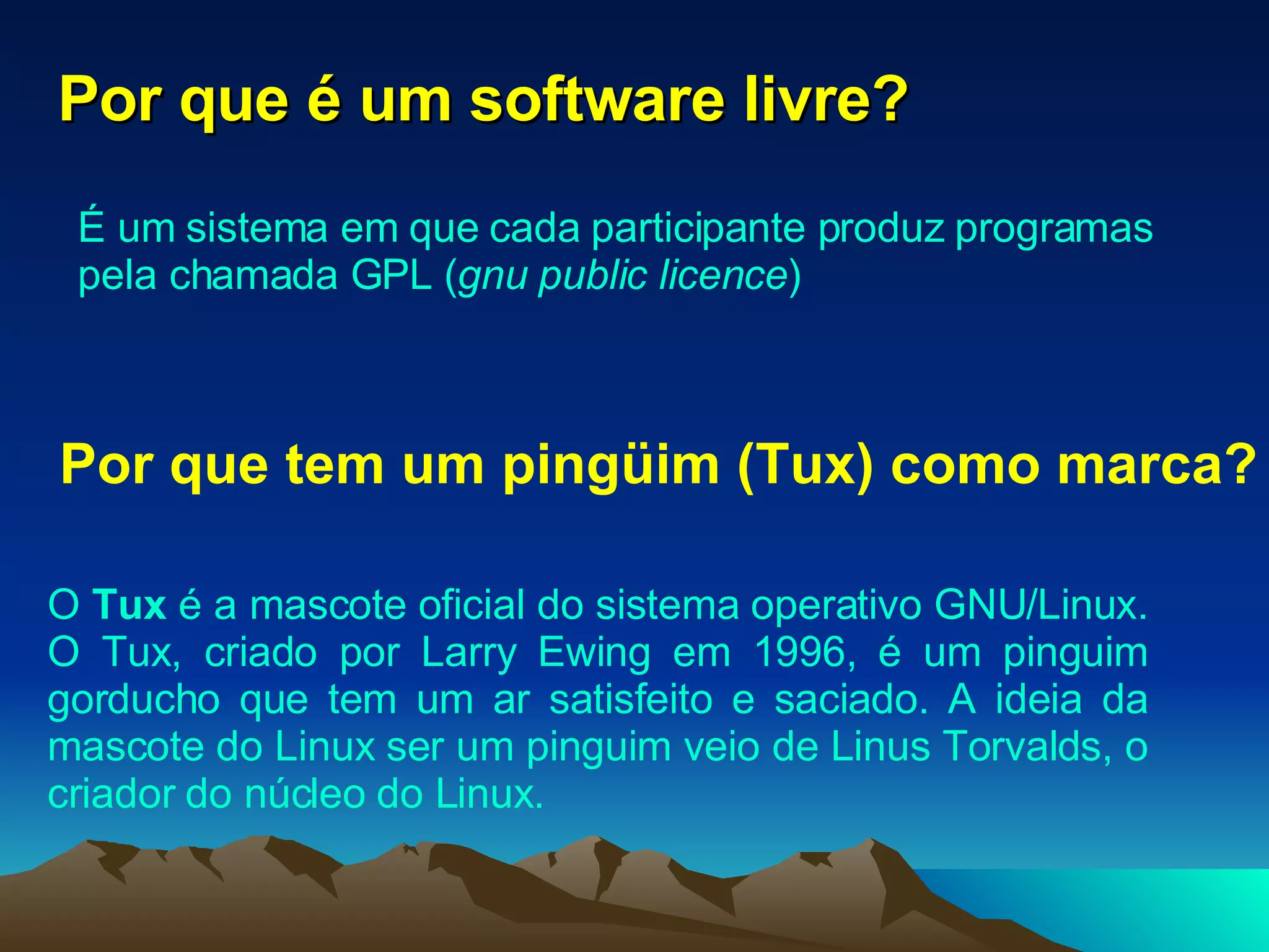Por que é um software livre? É um sistema em que cada participante produz programas pela chamada GPL ( gnu public licence )  Por que tem um pingüim (Tux) como marca? O  Tux  é a mascote oficial do sistema operativo GNU/Linux. O Tux, criado por Larry Ewing em 1996, é um pinguim gorducho que tem um ar satisfeito e saciado. A ideia da mascote do Linux ser um pinguim veio de Linus Torvalds, o criador do núcleo do Linux. 