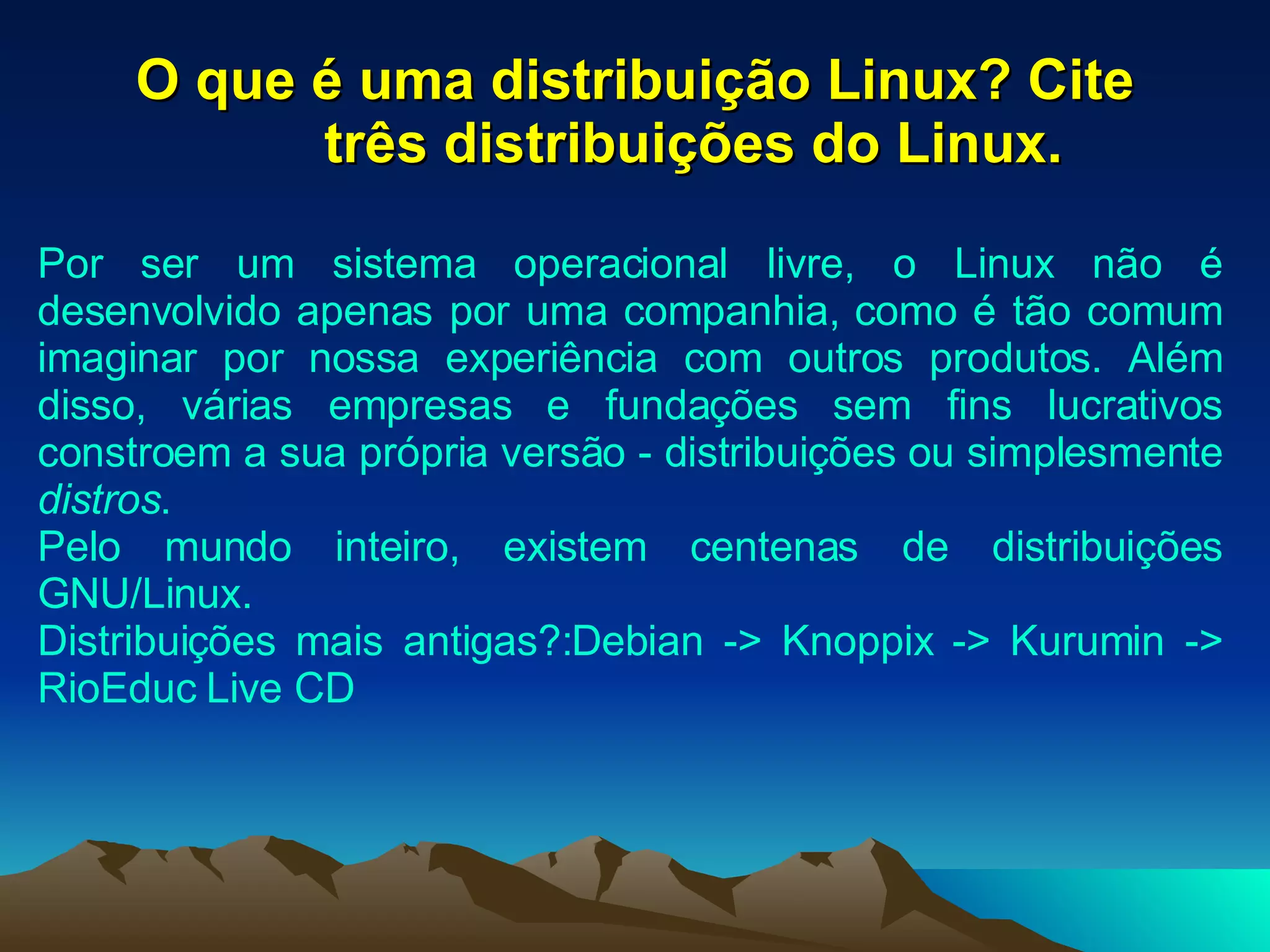 O que é uma distribuição Linux? Cite três distribuições do Linux. Por ser um sistema operacional livre, o Linux não é desenvolvido apenas por uma companhia, como é tão comum imaginar por nossa experiência com outros produtos. Além disso, várias empresas e fundações sem fins lucrativos constroem a sua própria versão - distribuições ou simplesmente  distros . Pelo mundo inteiro, existem centenas de distribuições GNU/Linux.  Distribuições mais antigas?:Debian -> Knoppix -> Kurumin -> RioEduc Live CD  