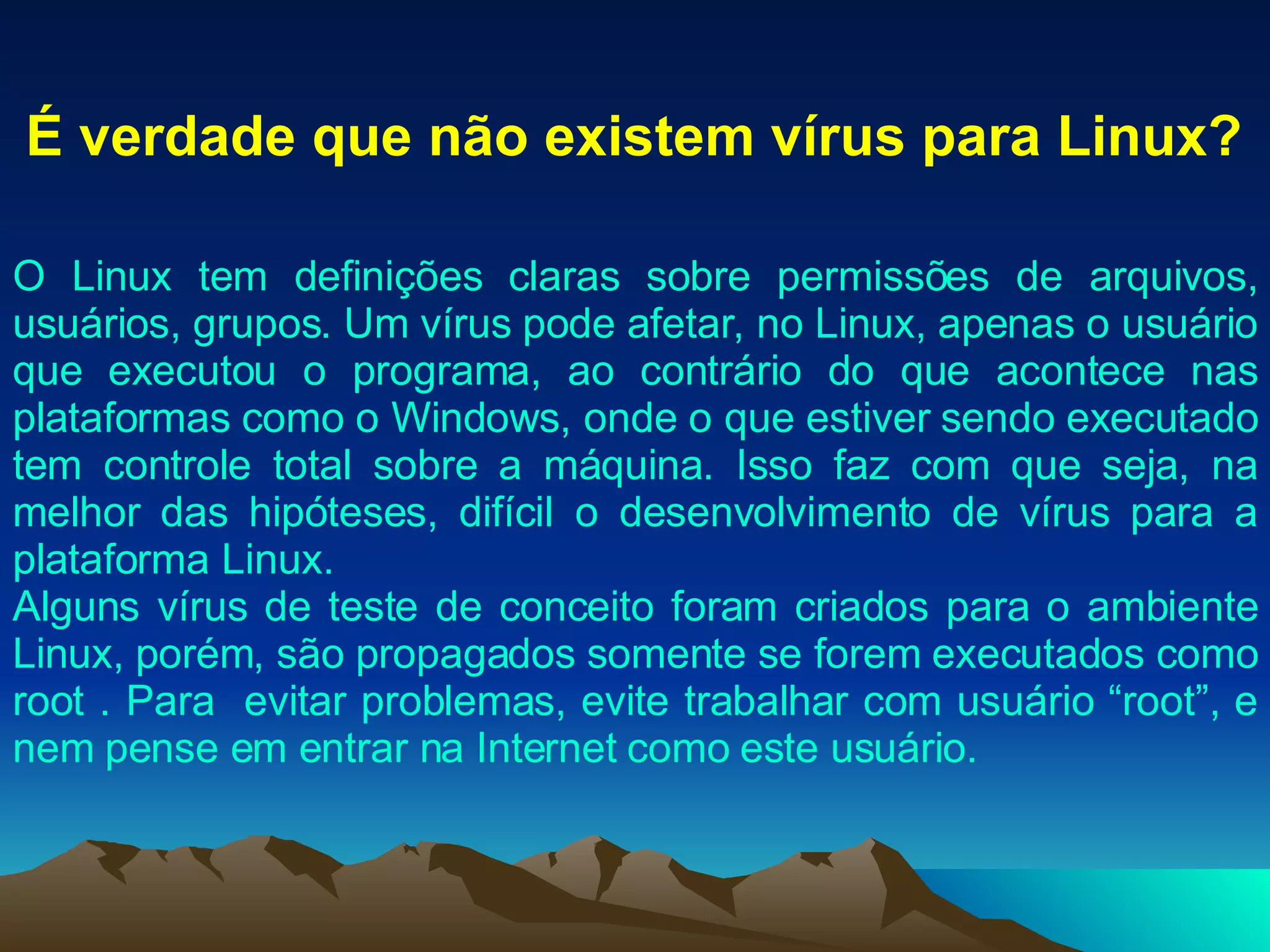 É verdade que não existem vírus para Linux? O Linux tem definições claras sobre permissões de arquivos, usuários, grupos. Um vírus pode afetar, no Linux, apenas o usuário que executou o programa, ao contrário do que acontece nas plataformas como o Windows, onde o que estiver sendo executado tem controle total sobre a máquina. Isso faz com que seja, na melhor das hipóteses, difícil o desenvolvimento de vírus para a plataforma Linux. Alguns vírus de teste de conceito foram criados para o ambiente Linux, porém, são propagados somente se forem executados como root . Para  evitar problemas, evite trabalhar com usuário “root”, e nem pense em entrar na Internet como este usuário. 