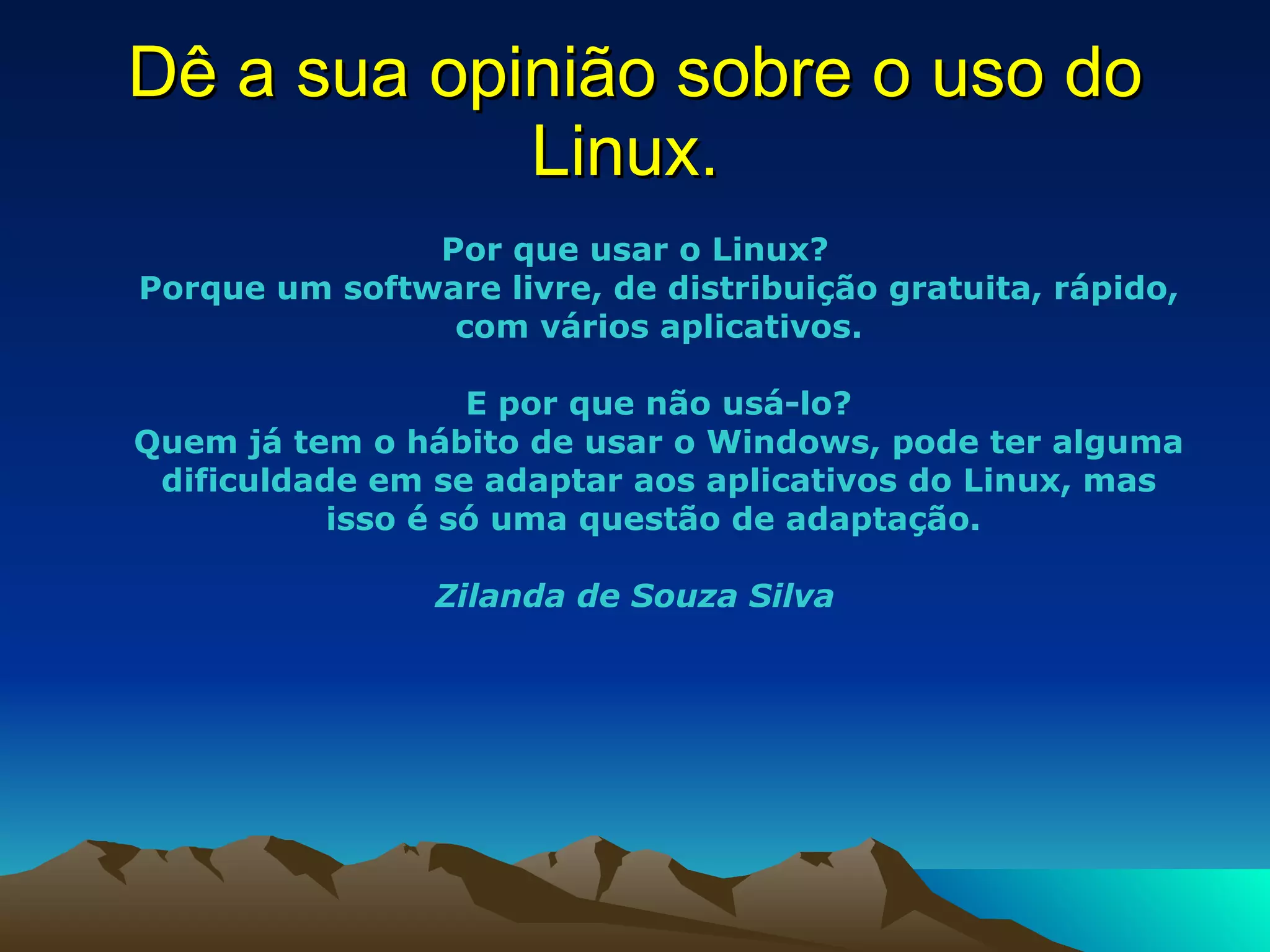 Dê a sua opinião sobre o uso do Linux.  Por que usar o Linux? Porque um software livre, de distribuição gratuita, rápido, com vários aplicativos. E por que não usá-lo? Quem já tem o hábito de usar o Windows, pode ter alguma dificuldade em se adaptar aos aplicativos do Linux, mas isso é só uma questão de adaptação.    Zilanda de Souza Silva 