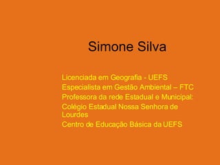 Simone Silva Licenciada em Geografia - UEFS Especialista em Gestão Ambiental – FTC Professora da rede Estadual e Municipal: Colégio Estadual Nossa Senhora de Lourdes Centro de Educação Básica da UEFS 