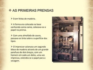 Eram feitas de madeira. A forma era colocada na base conhecida como  cama , colocava-se o papel na prensa.  Com uma almofada de couro, passava-se tinta sobre a superfície dos tipos.  O impressor acionava um segundo bloco de madeira através de um grande parafuso de dois braços, com um homem em cada um deles, uma vez impresso, estendia-se o papel para a secagem. AS PRIMEIRAS PRENSAS 