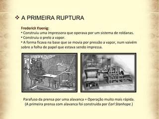 Frederick Koenig: Construiu uma impressora que operava por um sistema de roldanas.  Construiu o prelo a vapor.  A forma ficava na base que se movia por pressão a vapor, num vaivém sobre a folha de papel que estava sendo impressa. Parafuso da prensa por uma alavanca = Operação muito mais rápida. (A primeira prensa com alavanca foi construída por  Earl Stanhope. ) A PRIMEIRA RUPTURA 