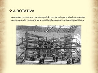 A  rotativa   tornou-se a maquina padrão nos jornais por mais de um século. A única grande mudança foi a substituição do vapor pela energia elétrica.  A ROTATIVA 