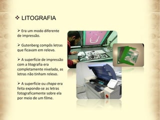 Era um modo diferente de impressão. Gutenberg compôs letras que ficavam em relevo. A superfície de impressão com a litografia era completamente nivelada, as letras não tinham relevo. A superfície ou  chapa  era feita expondo-se as letras fotograficamente sobre ela por meio de um filme. LITOGRAFIA 