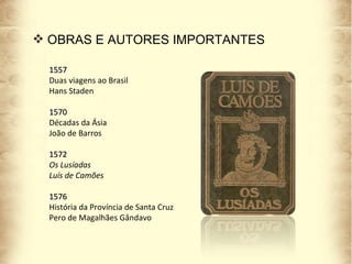 OBRAS E AUTORES IMPORTANTES 1557 Duas viagens ao Brasil Hans Staden 1570 Décadas da Ásia  João de Barros 1572 Os Lusíadas Luís de Camões 1576 História da Província de Santa Cruz Pero de Magalhães Gândavo 